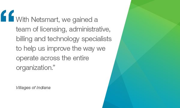 “Netsmart,我们获得了与使用证》,行政、计费和技术专家来帮助我们提高我们跨整个组织运营的方式。”- Villages of Indiana