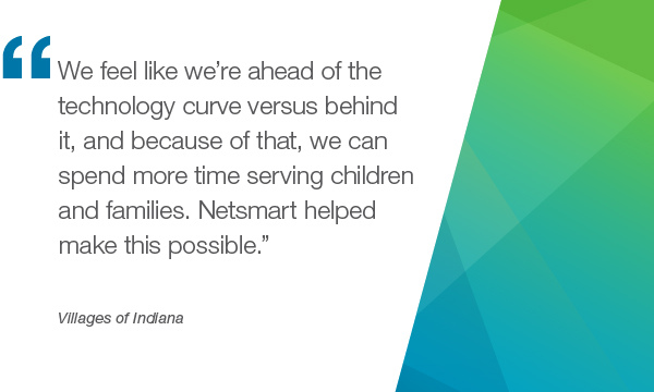 “我们感觉我们的技术曲线与它背后,正因为如此,我们可以花更多的时间为孩子和家庭。Netsmart帮助使这一切成为可能。”- Villages of Indiana